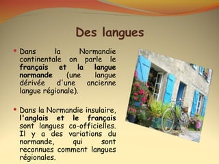 Des langues
 Dans     la       Normandie
 continentale on parle le
 français et la langue
 normande      (une    langue
 dérivée    d'une    ancienne
 langue régionale).

 Dans la Normandie insulaire,
 l'anglais et le français
 sont langues co-officielles.
 Il y a des variations du
 normande,     qui      sont
 reconnues comment langues
 régionales.
 