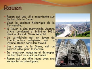 Rouen
 Rouen est une ville importante sur
    les bord de la Siene.
   C’est la capitale historique de la
    Normandie.
   À Rouen a été martyrisée Jeanne
    d'Arc, condamné et brûlé en 1431,
    dans la Place du Vieux Marché.
   La cathédrale est un joyau de
    l'architecture religieuse, qui   a
    inspiré Monet dans son travail.
   Les berges de la Siene, est un
    endroit idéal pour la marche.
   De nombreux magasins et échoppes
    qui bordent les rues piétonnes.
   Rouen est une ville jeune avec une
    vie nocturne développée.
 