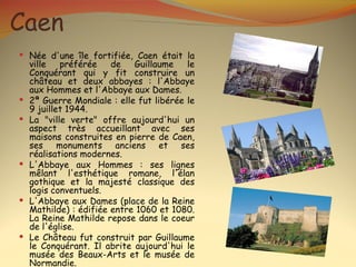 Caen
 Née d'une île fortifiée, Caen était la
    ville   préférée    de   Guillaume    le
    Conquérant qui y fit construire un
    château et deux abbayes : l'Abbaye
    aux Hommes et l'Abbaye aux Dames.
   2ª Guerre Mondiale : elle fut libérée le
    9 juillet 1944.
   La "ville verte" offre aujourd'hui un
    aspect très accueillant avec ses
    maisons construites en pierre de Caen,
    ses monuments anciens et ses
    réalisations modernes.
   L'Abbaye aux Hommes : ses lignes
    mêlant l'esthétique romane, l'élan
    gothique et la majesté classique des
    logis conventuels.
   L'Abbaye aux Dames (place de la Reine
    Mathilde) : édifiée entre 1060 et 1080.
    La Reine Mathilde repose dans le coeur
    de l'église.
   Le Château fut construit par Guillaume
    le Conquérant. Il abrite aujourd'hui le
    musée des Beaux-Arts et le musée de
    Normandie.
 