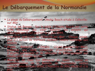 Le Débarquement de la Normandie

 La plage du Débarquement: Omaha Beach située à Colleville-
    sur-Mer.
   Statue les Braves : Sur le sable d'Omaha Beach est cette
    belle hommage qui vient honorer les soldats qui
    débarquèrent à cet endroit le 6 juin 1944.
   Cimetière américain de Colleville-sur-Mer : Chaque année,
    plus d'1 million de visiteurs viennent rendre hommage aux
    soldats.
   Musée      Mémorial    d'Omaha       (Saint-Laurent-sur-Mer),
    présente une belle collection d'uniformes, d'armes,
    d'objets personnels et de véhicules du Débarquement sur
    Omaha et la Pointe du Hoc.
   Memorial de Caen (Le Mémorial de Caen) : Conçu en
    commémoration de la Bataille de Normandie; centre
    culturel international dédié à l’histoire du XXe siècle et à la
    paix.
 