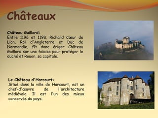 Châteaux
Château Guillard:
Entre 1196 et 1198, Richard Cœur de
Lion, Roi d'Angleterre et Duc de
Normandie, fît donc ériger Château
Gaillard sur une falaise pour protéger le
duché et Rouen, sa capitale.




Le Château d'Harcourt:
Situé dans la ville de Harcourt, est un
chef-d'œuvre       de     l'architecture
médiévale. Il est l'un des mieux
conservés du pays.
 