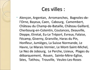 Ces villes :Ces villes :
• Alençon, Argentan, Arromanches, Bagnoles-de-
l'Orne, Bayeux, Caen, Cabourg, Camembert,
Château du Champ-de-Bataille, Château Gaillard,
Cherbourg-en-Cotentin, Coutances, Deauville,
Dieppe, Etretat, Eu-Le Tréport, Evreux, Falaise,
Fécamp, Giverny, Granville, Haras du Pin,
Honfleur, Jumièges, La Suisse Normande, Le
Havre, Le Marais Vernier, Le Mont-Saint-Michel,
Le Nez de Jobourg, Le Perche, Lisieux, Plages du
débarquement, Rouen, Sainte-Mère-Eglise,
Sées, Tatihou, Trouville, Veules-Les-Roses
 