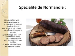 Spécialité de Normandie :
ANDOUILLE DE VIRE
cette charcuterie se
compose de la ventrée
complète du porc.
Le fumage se fait au bois
de hêtre et dure plus d
un mois.
Apres fumage, elles sont
dessalées au moins
24H, et cuites ensuite
sous filet, dans un court
bouillon.
La teinte noire naturelle
provient du fumage
 