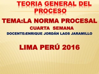 TEORIA GENERAL DEL
PROCESO
TEMA:LA NORMA PROCESAL
CUARTA SEMANA
DOCENTE:ENRIQUE JORDÁN LAOS JARAMILLO
LIMA PERÚ 2016
 