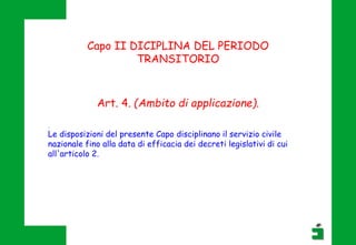 Capo II DICIPLINA DEL PERIODO
TRANSITORIO
Art. 4. (Ambito di applicazione).
.
Le disposizioni del presente Capo disciplinano il servizio civile
nazionale fino alla data di efficacia dei decreti legislativi di cui
all'articolo 2.
 