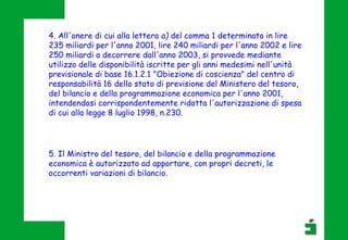 5. Il Ministro del tesoro, del bilancio e della programmazione
economica è autorizzato ad apportare, con propri decreti, le
occorrenti variazioni di bilancio.
4. All'onere di cui alla lettera a) del comma 1 determinato in lire
235 miliardi per l'anno 2001, lire 240 miliardi per l'anno 2002 e lire
250 miliardi a decorrere dall'anno 2003, si provvede mediante
utilizzo delle disponibilità iscritte per gli anni medesimi nell'unità
previsionale di base 16.1.2.1 "Obiezione di coscienza" del centro di
responsabilità 16 dello stato di previsione del Ministero del tesoro,
del bilancio e della programmazione economica per l'anno 2001,
intendendosi corrispondentemente ridotta l'autorizzazione di spesa
di cui alla legge 8 luglio 1998, n.230.
 