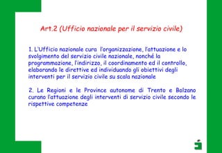 1. L’Ufficio nazionale cura l’organizzazione, l’attuazione e lo
svolgimento del servizio civile nazionale, nonché la
programmazione, l’indirizzo, il coordinamento ed il controllo,
elaborando le direttive ed individuando gli obiettivi degli
interventi per il servizio civile su scala nazionale
2. Le Regioni e le Province autonome di Trento e Bolzano
curano l’attuazione degli interventi di servizio civile secondo le
rispettive competenze
Art.2 (Ufficio nazionale per il servizio civile)
 