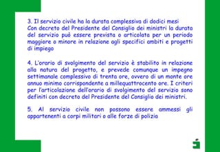 3. Il servizio civile ha la durata complessiva di dodici mesi
Con decreto del Presidente del Consiglio dei ministri la durata
del servizio può essere prevista o articolata per un periodo
maggiore o minore in relazione agli specifici ambiti e progetti
di impiego
4. L’orario di svolgimento del servizio è stabilito in relazione
alla natura del progetto, e prevede comunque un impegno
settimanale complessivo di trenta ore, ovvero di un monte ore
annuo minimo corrispondente a millequattrocento ore. I criteri
per l’articolazione dell’orario di svolgimento del servizio sono
definiti con decreto del Presidente del Consiglio dei ministri.
5. Al servizio civile non possono essere ammessi gli
appartenenti a corpi militari o alle forze di polizia
 