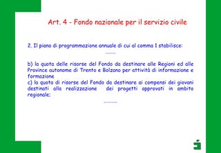 Art. 4 - Fondo nazionale per il servizio civile
2. Il piano di programmazione annuale di cui al comma 1 stabilisce:
………
b) la quota delle risorse del Fondo da destinare alle Regioni ed alle
Province autonome di Trento e Bolzano per attività di informazione e
formazione
c) la quota di risorse del Fondo da destinare ai compensi dei giovani
destinati alla realizzazione dei progetti approvati in ambito
regionale;
…………
 