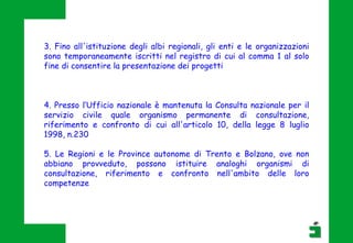 4. Presso l’Ufficio nazionale è mantenuta la Consulta nazionale per il
servizio civile quale organismo permanente di consultazione,
riferimento e confronto di cui all'articolo 10, della legge 8 luglio
1998, n.230
5. Le Regioni e le Province autonome di Trento e Bolzano, ove non
abbiano provveduto, possono istituire analoghi organismi di
consultazione, riferimento e confronto nell'ambito delle loro
competenze
3. Fino all'istituzione degli albi regionali, gli enti e le organizzazioni
sono temporaneamente iscritti nel registro di cui al comma 1 al solo
fine di consentire la presentazione dei progetti
 