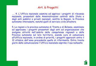 Art. 6 Progetti
….. 4. L'Ufficio nazionale esamina ed approva i progetti di rilevanza
nazionale, presentati dalle Amministrazioni centrali dello Stato e
dagli enti pubblici e privati nazionali, sentite le Regioni, le Province
autonome interessate, nonché quelli di servizio civile all’estero
5. Le regioni e le province autonome di Trento e di Bolzano, esaminano
ed approvano i progetti presentati dagli enti ed organizzazioni che
svolgono attività nell'ambito delle competenze regionali o delle
Province autonome sul loro territorio, avendo cura di comunicare
all’Ufficio nazionale, in ordine di priorità, i progetti approvati entro il
31 ottobre dell'anno precedente quello di riferimento. Entro trenta
giorni dalla comunicazione l'Ufficio nazionale esprime il suo nullaosta
 