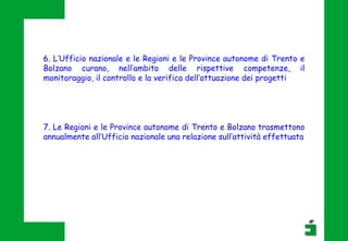 6. L’Ufficio nazionale e le Regioni e le Province autonome di Trento e
Bolzano curano, nell’ambito delle rispettive competenze, il
monitoraggio, il controllo e la verifica dell’attuazione dei progetti
7. Le Regioni e le Province autonome di Trento e Bolzano trasmettono
annualmente all’Ufficio nazionale una relazione sull’attività effettuata
 