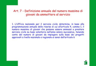 Art. 7 - Definizione annuale del numero massimo di
giovani da ammettere al servizio
1. L’Ufficio nazionale per il servizio civile determina, in base alla
programmazione annuale delle risorse di cui all’articolo 4, comma 1, il
numero massimo di giovani che possono essere ammessi a prestare
servizio civile su base volontaria nell’anno solare successivo, tenendo
conto del numero di giovani da impiegare sulla base dei progetti
approvati a livello nazionale e regionale ai sensi dell’articolo 6
 