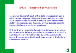 Art. 8 - Rapporto di servizio civile
1. I giovani selezionati dagli enti e dalle organizzazioni per la
realizzazione dei progetti approvati sono avviati al servizio
civile sulla base del contratto di servizio civile sottoscritto
dall’Ufficio nazionale per il servizio civile e successivamente
inviato al volontario per la sottoscrizione.
2. Il contratto, recante la data di inizio del servizio attestata
dal responsabile dell’ente, prevede il trattamento economico e
giuridico, in conformità all’articolo 9, comma 2, nonché le
norme di comportamento alle quali deve attenersi il volontario
e le relative sanzioni
 
