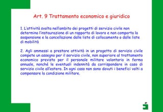 Art. 9 Trattamento economico e giuridico
1. L’attività svolta nell’ambito dei progetti di servizio civile non
determina l’instaurazione di un rapporto di lavoro e non comporta la
sospensione e la cancellazione dalle liste di collocamento o dalle liste
di mobilità
2. Agli ammessi a prestare attività in un progetto di servizio civile
compete un assegno per il servizio civile, non superiore al trattamento
economico previsto per il personale militare volontario in ferma
annuale, nonché le eventuali indennità da corrispondere in caso di
servizio civile all’estero. In ogni caso non sono dovuti i benefici volti a
compensare la condizione militare.
 
