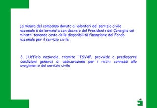 3. L’Ufficio nazionale, tramite l'ISVAP, provvede a predisporre
condizioni generali di assicurazione per i rischi connessi allo
svolgimento del servizio civile
La misura del compenso dovuto ai volontari del servizio civile
nazionale è determinata con decreto del Presidente del Consiglio dei
ministri tenendo conto delle disponibilità finanziarie del Fondo
nazionale per il servizio civile
 