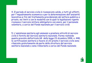 4. Il periodo di servizio civile è riconosciuto valido, a tutti gli effetti,
per l'inquadramento economico e per la determinazione dell'anzianità
lavorativa ai fini del trattamento previdenziale del settore pubblico e
privato, nei limiti e con le modalità con le quali la legislazione vigente
riconosce il servizio militare obbligatorio con onere, per il personale
volontario, a carico del Fondo nazionale per il servizio civile
5. L'assistenza sanitaria agli ammessi a prestare attività di servizio
civile è fornita dal Servizio sanitario nazionale. Fermo restando
quanto previsto dall’articolo 68 della legge 23 dicembre 1998, n. 448,
le certificazioni sanitarie a favore di chi presta il servizio civile sono
rilasciate gratuitamente da parte delle strutture del servizio
sanitario nazionale e sono rimborsate a carico del Fondo nazionale
 