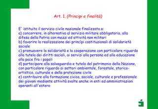 E' istituito il servizio civile nazionale finalizzato a:
a) concorrere, in alternativa al servizio militare obbligatorio, alla
difesa della Patria con mezzi ed attività non militari
b) favorire la realizzazione dei princìpi costituzionali di solidarietà
sociale
c) promuovere la solidarietà e la cooperazione con particolare riguardo
alla tutela dei diritti sociali, ai servizi alla persona ed alla educazione
alla pace fra i popoli
d) partecipare alla salvaguardia e tutela del patrimonio della Nazione,
con particolare riguardo ai settori ambientale, forestale, storico-
artistico, culturale e della protezione civile
e) contribuire alla formazione civica, sociale, culturale e professionale
dei giovani mediante attività svolte anche in enti ed amministrazioni
operanti all'estero
Art. 1. (Principi e finalità)
 