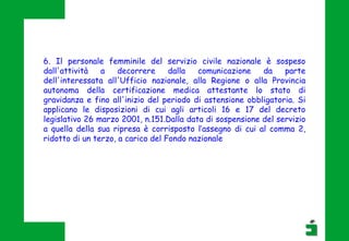 6. Il personale femminile del servizio civile nazionale è sospeso
dall'attività a decorrere dalla comunicazione da parte
dell'interessata all'Ufficio nazionale, alla Regione o alla Provincia
autonoma della certificazione medica attestante lo stato di
gravidanza e fino all'inizio del periodo di astensione obbligatoria. Si
applicano le disposizioni di cui agli articoli 16 e 17 del decreto
legislativo 26 marzo 2001, n.151.Dalla data di sospensione del servizio
a quella della sua ripresa è corrisposto l’assegno di cui al comma 2,
ridotto di un terzo, a carico del Fondo nazionale
 