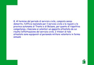 8. Al termine del periodo di servizio civile, compiuto senza
demerito, l’Ufficio nazionale per il servizio civile o le regioni o le
province autonome di Trento e di Bolzano, per quanto di rispettiva
competenza, rilasciano ai volontari un apposito attestato da cui
risulta l’effettuazione del servizio civile. I titolari di tale
attestato sono equiparati al personale militare volontario in ferma
annuale
 