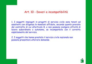 Art. 10 - Doveri e incompatibilità
1. I soggetti impiegati in progetti di servizio civile sono tenuti ad
assolvere con diligenza le mansioni affidate, secondo quanto previsto
dal contratto di cui all’articolo 8, e non possono svolgere attività di
lavoro subordinato o autonomo, se incompatibile con il corretto
espletamento del servizio.
2. I soggetti che hanno prestato il servizio civile nazionale non
possono presentare ulteriore domanda
 