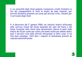 3. Le università degli studi possono riconoscere crediti formativi ai
fini del conseguimento di titoli di studio da esse rilasciati, per
attività formative prestate nel corso del servizio civile, rilevanti per
il curriculum degli studi
4. A decorrere dal 1° gennaio 2006, nei concorsi relativi all’accesso
nelle carriere iniziali del Corpo nazionale dei vigili del fuoco e del
Corpo forestale dello Stato sono determinate riserve di posti nella
misura del 10 per cento per coloro che hanno svolto per almeno dodici
mesi il servizio civile nelle attività istituzionali di detti corpi. A tal
fine sono comunque fatti salvi i requisiti di ammissione previsti da
ciascuna amministrazione
 