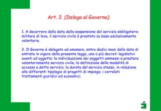 1. A decorrere dalla data della sospensione del servizio obbligatorio
militare di leva, il servizio civile è prestato su base esclusivamente
volontaria.
2. Il Governo è delegato ad emanare, entro dodici mesi dalla data di
entrata in vigore della presente legge, uno o più decreti legislativi
aventi ad oggetto: la individuazione dei soggetti ammessi a prestare
volontariamente servizio civile; la definizione delle modalità di
accesso a detto servizio; la durata del servizio stesso, in relazione
alle differenti tipologie di progetti di impiego; i correlati
trattamenti giuridici ed economici.
Art. 2. (Delega al Governo).
 