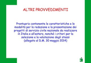 ALTRI PROVVEDIMENTI
Prontuario contenente le caratteristiche e le
modalità per la redazione e la presentazione dei
progetti di servizio civile nazionale da realizzare
in Italia e all’estero, nonché i criteri per la
selezione e la valutazione degli stessi
(allegato al D.M. 30 maggio 2014)
 