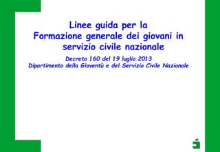 Linee guida per la
Formazione generale dei giovani in
servizio civile nazionale
Decreto 160 del 19 luglio 2013
Dipartimento della Gioventù e del Servizio Civile Nazionale
 