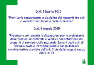 D.M. 6 maggio 2015
“Prontuario contenente le disposizioni per lo svolgimento
delle funzioni di controllo e verifica sull’attuazione dei
progetti di servizio civile nazionale. Doveri degli enti di
servizio civile e infrazioni punibili con le sanzioni
amministrative previste dall’art. 3 bis della legge 6 marzo
2001, n. 64
“Prontuario concernente la disciplina dei rapporti tra enti
e volontari del servizio civile nazionale”
D.M. 22aprile 2015
 