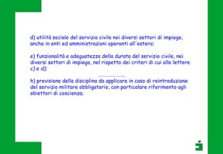 d) utilità sociale del servizio civile nei diversi settori di impiego,
anche in enti ed amministrazioni operanti all'estero;
e) funzionalità e adeguatezza della durata del servizio civile, nei
diversi settori di impiego, nel rispetto dei criteri di cui alle lettere
c) e d);
…………………..
h) previsione della disciplina da applicare in caso di reintroduzione
del servizio militare obbligatorio, con particolare riferimento agli
obiettori di coscienza;
 