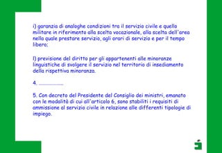 l) previsione del diritto per gli appartenenti alle minoranze
linguistiche di svolgere il servizio nel territorio di insediamento
della rispettiva minoranza.
4. ………………...
5. Con decreto del Presidente del Consiglio dei ministri, emanato
con le modalità di cui all'articolo 6, sono stabiliti i requisiti di
ammissione al servizio civile in relazione alle differenti tipologie di
impiego.
i) garanzia di analoghe condizioni tra il servizio civile e quello
militare in riferimento alla scelta vocazionale, alla scelta dell'area
nella quale prestare servizio, agli orari di servizio e per il tempo
libero;
 