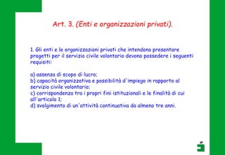 Art. 3. (Enti e organizzazioni privati).
1. Gli enti e le organizzazioni privati che intendono presentare
progetti per il servizio civile volontario devono possedere i seguenti
requisiti:
a) assenza di scopo di lucro;
b) capacità organizzativa e possibilità d'impiego in rapporto al
servizio civile volontario;
c) corrispondenza tra i propri fini istituzionali e le finalità di cui
all'articolo 1;
d) svolgimento di un'attività continuativa da almeno tre anni.
 