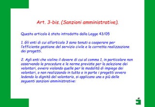 Questo articolo è stato introdotto dalla Legge 43/05
1. Gli enti di cui all’articolo 3 sono tenuti a cooperare per
l’efficiente gestione del servizio civile e la corretta realizzazione
dei progetti.
2. Agli enti che violino il dovere di cui al comma 1, in particolare non
osservando le procedure e le norme previste per la selezione dei
volontari, ovvero violando quelle per le modalità di impiego dei
volontari, o non realizzando in tutto o in parte i progetti ovvero
ledendo la dignità del volontario, si applicano una o più delle
seguenti sanzioni amministrative:
Art. 3-bis. (Sanzioni amministrative).
 