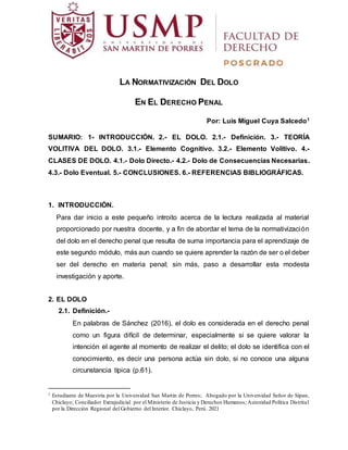 LA NORMATIVIZACIÓN DEL DOLO
EN EL DERECHO PENAL
Por: Luis Miguel Cuya Salcedo1
SUMARIO: 1- INTRODUCCIÓN. 2.- EL DOLO. 2.1.- Definición. 3.- TEORÍA
VOLITIVA DEL DOLO. 3.1.- Elemento Cognitivo. 3.2.- Elemento Volitivo. 4.-
CLASES DE DOLO. 4.1.- Dolo Directo.- 4.2.- Dolo de Consecuencias Necesarias.
4.3.- Dolo Eventual. 5.- CONCLUSIONES. 6.- REFERENCIAS BIBLIOGRÁFICAS.
1. INTRODUCCIÓN.
Para dar inicio a este pequeño introito acerca de la lectura realizada al material
proporcionado por nuestra docente, y a fin de abordar el tema de la normativización
del dolo en el derecho penal que resulta de suma importancia para el aprendizaje de
este segundo módulo, más aun cuando se quiere aprender la razón de ser o el deber
ser del derecho en materia penal; sin más, paso a desarrollar esta modesta
investigación y aporte.
2. EL DOLO
2.1. Definición.-
En palabras de Sánchez (2016), el dolo es considerada en el derecho penal
como un figura difícil de determinar, especialmente si se quiere valorar la
intención el agente al momento de realizar el delito; el dolo se identifica con el
conocimiento, es decir una persona actúa sin dolo, si no conoce una alguna
circunstancia típica (p.61).
1 Estudiante de Maestría por la Universidad San Martin de Porres; Abogado por la Universidad Señor de Sipan,
Chiclayo; Conciliador Extrajudicial por el Ministerio de Justicia y Derechos Humanos; Autoridad Política Distrital
por la Dirección Regional del Gobierno del Interior. Chiclayo, Perú. 2021
 