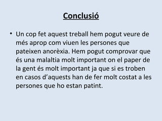 Conclusió Un cop fet aquest treball hem pogut veure de més aprop com viuen les persones que pateixen anorèxia. Hem pogut comprovar que és una malaltia molt important on el paper de la gent és molt important ja que si es troben en casos d’aquests han de fer molt costat a les persones que ho estan patint. 