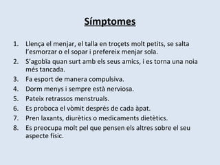 Símptomes Llença el menjar, el talla en troçets molt petits, se salta l’esmorzar o el sopar i prefereix menjar sola. S’agobïa quan surt amb els seus amics, i es torna una noia més tancada. Fa esport de manera compulsiva. Dorm menys i sempre està nerviosa. Pateix retrassos menstruals. Es proboca el vòmit després de cada àpat. Pren laxants, diurètics o medicaments dietètics. Es preocupa molt pel que pensen els altres sobre el seu aspecte físic. 
