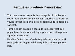 Perquè es produeix l’anorèxia? Tot i que la seva causa és desconeguda , hi ha factors socials que poden desencadenar l’anorèxia, sobretot es veuria influenciat per la presió social que té la dona a la societat. També es pot produir a causa de la inseguretat que pugui tenir la persona o bé que pensi que estan prima agradaria a tothom. Un altre factor que influeix és que la persona se senti rebutjada per la gent o bé perquè la critiquen pel seu pes. 