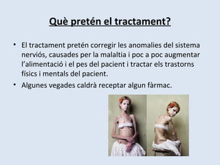 Què pretén el tractament? El tractament pretén corregir les anomalies del sistema nerviós, causades per la malaltia i poc a poc augmentar l’alimentació i el pes del pacient i tractar els trastorns físics i mentals del pacient.  Algunes vegades caldrà receptar algun fàrmac. 