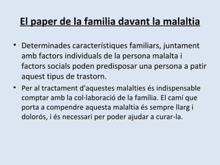 El paper de la familia davant la malaltia Determinades característiques familiars, juntament amb factors individuals de la persona malalta i factors socials poden predisposar una persona a patir aquest tipus de trastorn. Per al tractament d'aquestes malalties és indispensable comptar amb la col·laboració de la família. El camí que porta a compendre aquesta malaltia és sempre llarg i dolorós, i és necessari per poder ajudar a curar-la. 
