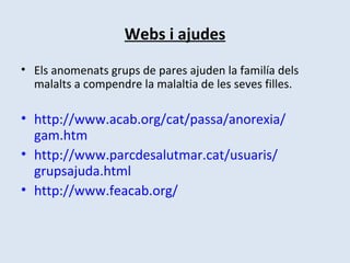 Webs i ajudes Els anomenats grups de pares ajuden la familía dels malalts a compendre la malaltia de les seves filles.  http:// www.acab.org / cat / passa /anorexia/ gam.htm http:// www.parcdesalutmar.cat / usuaris / grupsajuda.html http:// www.feacab.org /   
