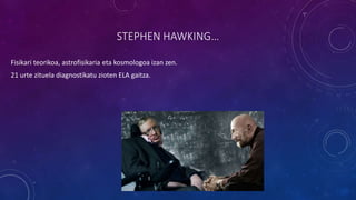 STEPHEN HAWKING…
Fisikari teorikoa, astrofisikaria eta kosmologoa izan zen.
21 urte zituela diagnostikatu zioten ELA gaitza.
 