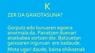 K
ZER DA GAIXOTASUNA?
Gorputz edo buruaren egoera
anormala da. Pairatzen duenari
atsekabea sortzen dio. Batzuetan
gaixoaren inguruan ere badaude.
Mota ugari daude, baina ohikoenak
 