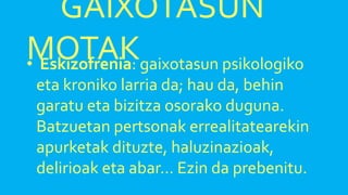 GAIXOTASUN
MOTAK• Eskizofrenia: gaixotasun psikologiko
eta kroniko larria da; hau da, behin
garatu eta bizitza osorako duguna.
Batzuetan pertsonak errealitatearekin
apurketak dituzte, haluzinazioak,
delirioak eta abar… Ezin da prebenitu.
 
