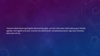 •Gainera alkoholaren gehiegizko kontsumoaz gain, sarritan asko jaten dute batera gero botaka
egiteko. Horregatik anorexia, bulimia eta alkoholaren menpekotasunaren inguruko nahastea
dela esan ohi da.
 