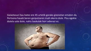 Gaixotasun hau batez ere 45 urtetik gorako gizonetan ematen da.
Pertsona hauek beren gorputzaren irudi okerra dute. Pisu egokia
dutela uste dute, nahiz baskulak hori adierazi ez.
 