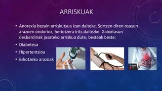 ARRISKUAK
• Anorexia bezain arriskutsua izan daiteke. Sortzen diren osasun
arazoen ondorioz, heriotzera irits daitezke. Gaixotasun
desberdinak jasateko arriskua dute; besteak beste:
• Diabetesa
• Hipertentsioa
• Bihotzeko arazoak
 
