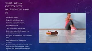 GAIXOTASUN HAU
SUFRITZEN DUTEN
PERTSONEN PERFILA HAU
DA:
·Autoestima baxua.
·Exigentzia gutxi beraiengan.
·Harreman sozialetan arazoak.
·Arazo emozionalak.
· Bere gaixotasuna ez onartzea.
·Dieta mota desberdinak ezagutu eta
hauek betetzeko nahia.
·Elikagaiek dituzten kaloria kopuruarekiko
kezka .
·Bere fisikoarekin ez dira gustora
sentitzen.
·Nutrizioaren inguruan asko dakitela esan
ohi dute osasun arazoengatik egiten
dituztela hain bezte dieta justifikatzeko.
 