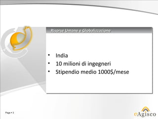 Risorse Umane e Globalizzazione
               Risorse Umane e Globalizzazione




           •
           •     India
                 India
           •
           •     10 milioni di ingegneri
                 10 milioni di ingegneri
           •
           •     Stipendio medio 1000$/mese
                 Stipendio medio 1000$/mese




Page  3
 