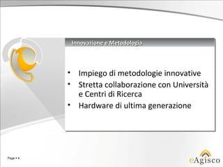 Innovazione e Metodologia
                Innovazione e Metodologia



           •
           • Impiego di metodologie innovative
             Impiego di metodologie innovative
           •
           • Stretta collaborazione con Università
             Stretta collaborazione con Università
             e Centri di Ricerca
             e Centri di Ricerca
           • Hardware di ultima generazione
           • Hardware di ultima generazione




Page  4
 